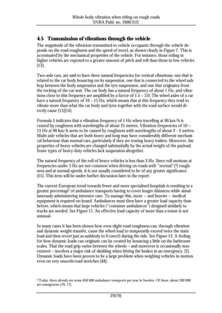 Whole-body vibration when riding on rough roads
                                 SNRA Publ. no. 2000:31E


4.5 Transmission of vibrations through the vehicle
The magnitude of the vibration transmitted to vehicle occupants through the vehicle de-
pends on the road roughness and the speed of travel, as shown clearly in Figure 7. This is
accentuated by the mechanical properties of the vehicle. For instance, those riding in
higher vehicles are exposed to a greater amount of pitch and roll than those in low vehicles
[13].

Two-axle cars, are said to have three natural frequencies for vertical vibrations: one that is
related to the car body bouncing on its suspension, one that is connected to the wheel axle
hop between the body suspension and the tyre suspension, and one that originates from
the rocking of the car seat. The car body has a natural frequency of about 1 Hz, and vibra-
tions close to this frequency are amplified by a factor of 1.5 – 3.0. The wheel axles of a car
have a natural frequency of 10 – 15 Hz, which means that at this frequency they tend to
vibrate more than what the car body and tyres together with the road surface would di-
rectly cause [13][14].

Formula 5 indicates that a vibration frequency of 1 Hz when travelling at 90 km/h is
caused by roughness with wavelengths of about 25 metres. Vibration frequencies of 10 –
15 Hz at 90 km/h seem to be caused by roughness with wavelengths of about 2 - 3 metres.
Multi-axle vehicles that are both heavy and long may have considerably different mechani-
cal behaviour than normal cars, particularly if they are towing heavy trailers. Moreover, the
properties of heavy vehicles are changed substantially by the actual weight of the payload.
Some types of heavy-duty vehicles lack suspension altogether.

The natural frequency of the roll of heavy vehicles is less than 3 Hz. Since roll motions at
frequencies under 5 Hz are not common when driving on roads with ”normal”(?) rough-
ness and at normal speeds, it is not usually considered to be of any greater significance.
[55]. This item will be under further discussion later in the report.

The current European trend towards fewer and more specialised hospitals is resulting in a
greater percentage6 of ambulance transports having to cover longer distances while simul-
taneously administering intensive care. To manage this, more -- and heavier -- medical
equipment is required on board. Ambulances must then have a greater load capacity than
before, which means that large vehicles (”container ambulances”) designed similarly to
trucks are needed. See Figure 11. An effective load capacity of more than a tonne is not
unusual.

In many cases it has been shown how even slight road roughness can, through vibration
and dynamic weight transfer, cause the wheel load to temporarily exceed twice the static
load and then revert just as suddenly to 0 (zero!) during the ride. See Figure 12. A feeling
for how dynamic loads can originate can be created by bouncing a little on the bathroom
scales. That the road grip varies between the wheels – and moreover is occasionally non-
existent – involves a major risk of skidding when hitting the brakes in an emergency. [3].
Dynamic loads have been proven to be a large problem when weighing vehicles in motion,
even on very smooth road stretches [48].



6Today, there already are some 850 000 ambulance transports per year in Sweden. Of these, about 200 000
are emergencies [29, 17].


                                                 29(79)
 