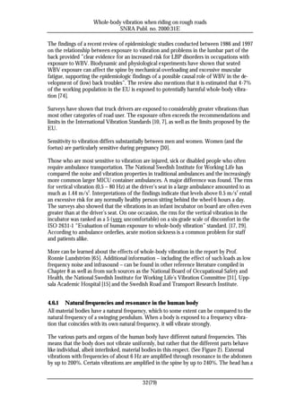 Whole-body vibration when riding on rough roads
                               SNRA Publ. no. 2000:31E

The findings of a recent review of epidemiologic studies conducted between 1986 and 1997
on the relationship between exposure to vibration and problems in the lumbar part of the
back provided ”clear evidence for an increased risk for LBP disorders in occupations with
exposure to WBV. Biodynamic and physiological experiments have shown that seated
WBV exposure can affect the spine by mechanical overloading and excessive muscular
fatigue, supporting the epidemiologic findings of a possible causal role of WBV in the de-
velopment of (low) back troubles”. The review also mentions that it is estimated that 4-7%
of the working population in the EU is exposed to potentially harmful whole-body vibra-
tion [74].

Surveys have shown that truck drivers are exposed to considerably greater vibrations than
most other categories of road user. The exposure often exceeds the recommendations and
limits in the International Vibration Standards [10, 7], as well as the limits proposed by the
EU.

Sensitivity to vibration differs substantially between men and women. Women (and the
foetus) are particularly sensitive during pregnancy [30].

Those who are most sensitive to vibration are injured, sick or disabled people who often
require ambulance transportation. The National Swedish Institute for Working Life has
compared the noise and vibration properties in traditional ambulances and the increasingly
more common larger MICU container ambulances. A major difference was found. The rms
for vertical vibration (0,5 – 80 Hz) at the driver’s seat in a large ambulance amounted to as
much as 1.44 m/s2. Interpretations of the findings indicate that levels above 0.5 m/s2 entail
an excessive risk for any normally healthy person sitting behind the wheel 6 hours a day.
The surveys also showed that the vibrations in an infant incubator on board are often even
greater than at the driver’s seat. On one occasion, the rms for the vertical vibration in the
incubator was ranked as a 5 (very uncomfortable) on a six-grade scale of discomfort in the
ISO 2631-1 “Evaluation of human exposure to whole-body vibration” standard. [17, 29].
According to ambulance orderlies, acute motion sickness is a common problem for staff
and patients alike.

More can be learned about the effects of whole-body vibration in the report by Prof.
Ronnie Lundström [65]. Additional information – including the effect of such loads as low
frequency noise and infrasound – can be found in other reference literature compiled in
Chapter 8 as well as from such sources as the National Board of Occupational Safety and
Health, the National Swedish Institute for Working Life’s Vibration Committee [31], Upp-
sala Academic Hospital [15] and the Swedish Road and Transport Research Institute.


4.6.1 Natural frequencies and resonance in the human body
All material bodies have a natural frequency, which to some extent can be compared to the
natural frequency of a swinging pendulum. When a body is exposed to a frequency vibra-
tion that coincides with its own natural frequency, it will vibrate strongly.

The various parts and organs of the human body have different natural frequencies. This
means that the body does not vibrate uniformly, but rather that the different parts behave
like individual, albeit interlinked, material bodies in this respect. (See Figure 2). External
vibrations with frequencies of about 6 Hz are amplified through resonance in the abdomen
by up to 200%. Certain vibrations are amplified in the spine by up to 240%. The head has a


                                            32(79)
 