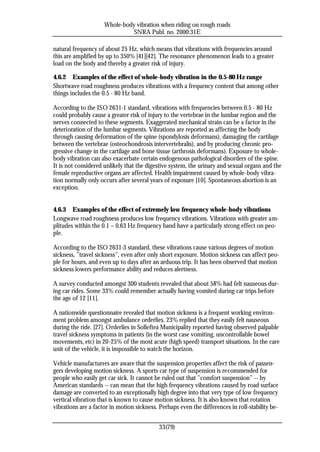 Whole-body vibration when riding on rough roads
                               SNRA Publ. no. 2000:31E

natural frequency of about 25 Hz, which means that vibrations with frequencies around
this are amplified by up to 350% [41][42]. The resonance phenomenon leads to a greater
load on the body and thereby a greater risk of injury.

4.6.2 Examples of the effect of whole-body vibration in the 0.5-80 Hz range
Shortwave road roughness produces vibrations with a frequency content that among other
things includes the 0.5 - 80 Hz band.

According to the ISO 2631-1 standard, vibrations with frequencies between 0.5 - 80 Hz
could probably cause a greater risk of injury to the vertebrae in the lumbar region and the
nerves connected to these segments. Exaggerated mechanical strain can be a factor in the
deterioration of the lumbar segments. Vibrations are reported as affecting the body
through causing deformation of the spine (spondylosis deformans), damaging the cartilage
between the vertebrae (osteochondrosis intervertebralis), and by producing chronic pro-
gressive change in the cartilage and bone tissue (arthrosis deformans). Exposure to whole-
body vibration can also exacerbate certain endogenous pathological disorders of the spine.
It is not considered unlikely that the digestive system, the urinary and sexual organs and the
female reproductive organs are affected. Health impairment caused by whole-body vibra-
tion normally only occurs after several years of exposure [10]. Spontaneous abortion is an
exception.


4.6.3 Examples of the effect of extremely low frequency whole-body vibrations
Longwave road roughness produces low frequency vibrations. Vibrations with greater am-
plitudes within the 0.1 – 0.63 Hz frequency band have a particularly strong effect on peo-
ple.

According to the ISO 2631-3 standard, these vibrations cause various degrees of motion
sickness, ”travel sickness”, even after only short exposure. Motion sickness can affect peo-
ple for hours, and even up to days after an arduous trip. It has been observed that motion
sickness lowers performance ability and reduces alertness.

A survey conducted amongst 300 students revealed that about 58% had felt nauseous dur-
ing car rides. Some 33% could remember actually having vomited during car trips before
the age of 12 [11].

A nationwide questionnaire revealed that motion sickness is a frequent working environ-
ment problem amongst ambulance orderlies. 23% replied that they easily felt nauseous
during the ride. [27]. Orderlies in Sollefteå Municipality reported having observed palpable
travel sickness symptoms in patients (in the worst case vomiting, uncontrollable bowel
movements, etc) in 20-25% of the most acute (high speed) transport situations. In the care
unit of the vehicle, it is impossible to watch the horizon.

Vehicle manufacturers are aware that the suspension properties affect the risk of passen-
gers developing motion sickness. A sports car type of suspension is recommended for
people who easily get car sick. It cannot be ruled out that ”comfort suspension” -- by
American standards -- can mean that the high frequency vibrations caused by road surface
damage are converted to an exceptionally high degree into that very type of low frequency
vertical vibration that is known to cause motion sickness. It is also known that rotation
vibrations are a factor in motion sickness. Perhaps even the differences in roll-stability be-


                                            33(79)
 