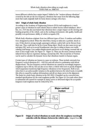 Whole-body vibration when riding on rough roads
                               SNRA Publ. no. 2000:31E

tween different vehicles has a major impact? Added to the ”motion sickness vibrations”
created by the ride are the low frequency vibrations that ensue from the billowing align-
ment that roads originally built for horse drawn carriages often have.

4.6.4 Origin of whole-body vibration
According to the Academy of Engineering Sciences (IVA) road roughness is a much
greater cause of vibration in road vehicles than in-vehicle factors (wheel imbalance, drive-
line, etc.). IVA has also ascertained that vibrations have a major impact on the steering and
braking properties of the vehicle, and on the working environment, ride quality, health and
possibly even performance ability of vehicle occupants [19].

Whole-body vibrations originate from two different types of force. A random and sudden
force designated as shock. When the wheel hits a bump or sinks into a pothole, shock oc-
curs. If this shock is strong enough, passengers without a safety belt can be thrown from
their seat. They could also be hit by a loose-flying object. Shock can also cause severe spi-
nal injury [32], such as in several Scandinavian cases due to riding in buses over traffic
calming road humps. Less sudden displacements and forces occur during a normal ride on
more or less rough roads. See Figure 13 - Figure 15. These are the most common motion
induced forces that we experience during a normal day [42]. The second law of Newton
can be used to calculate the dynamic forces that vibrations transfer to human organs.

Certain types of vibration are known to cause car sickness. These include extremely low
frequency vertical vibrations (0.1 – 0.63 Hz) and roll (often in combination with lateral
displacement). The low frequency vertical vibrations are caused by exceedingly longwave
roughness (up to 350 m), but can also occur when a vehicle with worn or poorly designed
wheel suspension transforms high frequency vibrations to low frequencies. Roll occurs
when there is an unfavourable variation in the gradient between the wheel tracks (crossfall);
this often is caused by roadway deformations and all too sharp curves in the alignment.
The limits for whole-body vibration in the ISO 2631-3 Standard can be converted into
standard specifications for the road roughness profile. See Figure 16. On roads where there
is substantial roll (caused for example by sharp curves or deformed edges) the acceptable
longwave road roughness must be reduced by 25%.


                                                      Major vertical
                                                         motion




Figure 13     Origin of vertical vibrations on roads where the roughness wavelength
              coincides with the distance between the vehicle axles. Adapted from [66]



                                           34(79)
 