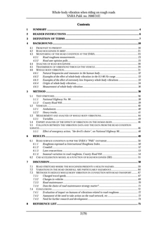 Whole-body vibration when riding on rough roads
                                                 SNRA Publ. no. 2000:31E

                                                                              Contents
1         SUMMARY ........................................................................................................................................................ 4
2         READER INSTRUCTIONS ........................................................................................................................ 6
3         DEFINITION OF TERMS .......................................................................................................................... 7
4         BACKGROUND..............................................................................................................................................18
    4.1   FROM PAST TO PRESENT.............................................................................................................................. 18
    4.2   ROAD ROUGHNESS IN BRIEF ....................................................................................................................... 21
    4.3   MONITORING OF THE ROAD CONDITION AT THE SNRA....................................................................... 23
       4.3.1  Road roughness measurements........................................................................................................ 23
       4.3.2  Road user opinion polls.................................................................................................................... 25
    4.4 ANALYSIS OF ROAD ROUGHNESS ............................................................................................................... 28
    4.5 TRANSMISSION OF VIBRATIONS THROUGH THE VEHICLE....................................................................... 29
    4.6 W HOLE-BODY VIBRATION.......................................................................................................................... 31
       4.6.1  Natural frequencies and resonance in the human body............................................................... 32
       4.6.2  Examples of the effect of whole-body vibration in the 0.5-80 Hz range..................................... 33
       4.6.3  Examples of the effect of extremely low frequency whole-body vibrations ................................ 33
       4.6.4  Origin of whole-body vibration...................................................................................................... 34
       4.6.5  Measurement of whole-body vibration........................................................................................... 36
5         METHOD ........................................................................................................................................................ 38
    5.1   TEST STRETCHES .......................................................................................................................................... 38
       5.1.1      National Highway No. 90............................................................................................................... 38
       5.1.2      County Road 950.............................................................................................................................. 39
    5.2 VEHICLES ...................................................................................................................................................... 40
       5.2.1      Ambulances ....................................................................................................................................... 40
       5.2.2      Heavy trucks...................................................................................................................................... 41
    5.3 MEASUREMENT AND ANALYSIS OF WHOLE-BODY VIBRATIONS............................................................. 44
       5.3.1      Variables ............................................................................................................................................ 44
    5.4 E XPERT ANALYSIS OF THE EFFECT OF VIBRATION ON THE HUMAN BODY........................................... 46
    5.5 COLLATION BETWEEN THE VIBRATION DATA AND THE DATA FROM THE ROAD CONDITION
    SURVEYS ................................................................................................................................................................... 46
       5.5.1      Effect of emergency action, ”the devil’s choice”, on National Highway 90............................... 46
6         RESULTS ......................................................................................................................................................... 49
    6.1   ROAD SURFACE CONDITION AS PER THE SNRA’S ”PMS” DATABASE ................................................... 50
       6.1.1  Roughness expressed as International Roughness Index............................................................... 50
       6.1.2  Crossfall.............................................................................................................................................. 52
       6.1.3  Lane cross-sections............................................................................................................................. 53
       6.1.4  Seasonal variation in road roughness, County Road 950 ........................................................... 54
    6.2 CAB ACCELERATION MODEL AS A FUNCTION OF ROAD ROUGHNESS (IRI).......................................... 55
7         DISCUSSION.................................................................................................................................................. 58
    7.1   ROAD STRETCHES WHERE THE ROUGHNESS PRESENTS A HEALTH HAZARD........................................ 59
    7.2   VARIATIONS IN THE ROAD CROSSFALL ARE PARTICULARLY HAZARDOUS ............................................ 64
    7.3   METHODS TO REDUCE WHOLE-BODY VIBRATION IN CONNECTION WITH ROAD TRANSPORT .......... 67
       7.3.1   Changed travel speeds....................................................................................................................... 67
       7.3.2   Changes in vehicles ........................................................................................................................... 69
       7.3.3   Road maintenance............................................................................................................................ 70
       7.3.4   Does the choice of road maintenance strategy matter? ................................................................ 71
    7.4 CONCLUSIONS .............................................................................................................................................. 72
       7.4.1   Evaluation of impact on humans of vibrations related to road roughness ............................... 72
       7.4.2   Assessment of the need to take action on the road network, etc.................................................. 72
       7.4.3   Need for further research and development................................................................................... 74
8         REFERENCE LIST...................................................................................................................................... 75


                                                                                   2(79)
 