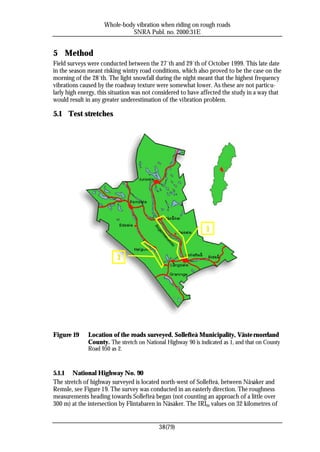 Whole-body vibration when riding on rough roads
                              SNRA Publ. no. 2000:31E


5 Method
Field surveys were conducted between the 27´th and 29´th of October 1999. This late date
in the season meant risking wintry road conditions, which also proved to be the case on the
morning of the 28´th. The light snowfall during the night meant that the highest frequency
vibrations caused by the roadway texture were somewhat lower. As these are not particu-
larly high energy, this situation was not considered to have affected the study in a way that
would result in any greater underestimation of the vibration problem.

5.1 Test stretches




                                                               1


                          2




Figure 19     Location of the roads surveyed. Sollefteå Municipality, Väste rnorrland
              County. The stretch on National Highway 90 is indicated as 1, and that on County
              Road 950 as 2.



5.1.1 National Highway No. 90
The stretch of highway surveyed is located north-west of Sollefteå, between Näsåker and
Remsle, see Figure 19. The survey was conducted in an easterly direction. The roughness
measurements heading towards Sollefteå began (not counting an approach of a little over
300 m) at the intersection by Flintabaren in Näsåker. The IRI20 values on 32 kilometres of


                                           38(79)
 