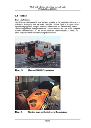 Whole-body vibration when riding on rough roads
                             SNRA Publ. no. 2000:31E


5.2 Vehicles
5.2.1 Ambulances
Two different ambulances with stretchers were provided by the ambulance medical services
in Sollefteå Municipality. One was a 1991 Chevrolet 3500 (see Figure 20 & Figure 21), de-
signed and equipped for transport, intensive care treatment and for monitoring patients.
The car complied with the requirements for ”Mobile Intensive Care Unit” in the European
standard for ambulances, EN 1789, and had a effective load capacity of 1.44 tonnes. The
wheel suspension had recently been completely renovated.




Figure 20        Chevrolet 3500 MICU ambulance




Figure 21        Vibration gauge on the stretcher in the ambulance



                                         40(79)
 