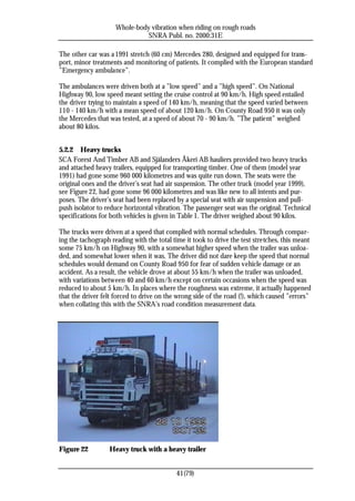 Whole-body vibration when riding on rough roads
                               SNRA Publ. no. 2000:31E

The other car was a 1991 stretch (60 cm) Mercedes 280, designed and equipped for trans-
port, minor treatments and monitoring of patients. It complied with the European standard
”Emergency ambulance”.

The ambulances were driven both at a ”low speed” and a ”high speed”. On National
Highway 90, low speed meant setting the cruise control at 90 km/h. High speed entailed
the driver trying to maintain a speed of 140 km/h, meaning that the speed varied between
110 - 140 km/h with a mean speed of about 120 km/h. On County Road 950 it was only
the Mercedes that was tested, at a speed of about 70 - 90 km/h. ”The patient” weighed
about 80 kilos.


5.2.2 Heavy trucks
SCA Forest And Timber AB and Själanders Åkeri AB hauliers provided two heavy trucks
and attached heavy trailers, equipped for transporting timber. One of them (model year
1991) had gone some 960 000 kilometres and was quite run down. The seats were the
original ones and the driver’s seat had air suspension. The other truck (model year 1999),
see Figure 22, had gone some 96 000 kilometres and was like new to all intents and pur-
poses. The driver’s seat had been replaced by a special seat with air suspension and pull-
push isolator to reduce horizontal vibration. The passenger seat was the original. Technical
specifications for both vehicles is given in Table 1. The driver weighed about 90 kilos.

The trucks were driven at a speed that complied with normal schedules. Through compar-
ing the tachograph reading with the total time it took to drive the test stretches, this meant
some 75 km/h on Highway 90, with a somewhat higher speed when the trailer was unloa-
ded, and somewhat lower when it was. The driver did not dare keep the speed that normal
schedules would demand on County Road 950 for fear of sudden vehicle damage or an
accident. As a result, the vehicle drove at about 55 km/h when the trailer was unloaded,
with variations between 40 and 60 km/h except on certain occasions when the speed was
reduced to about 5 km/h. In places where the roughness was extreme, it actually happened
that the driver felt forced to drive on the wrong side of the road (!), which caused ”errors”
when collating this with the SNRA’s road condition measurement data.




Figure 22         Heavy truck with a heavy trailer


                                           41(79)
 