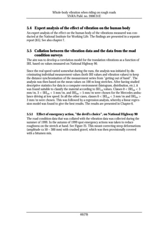 Whole-body vibration when riding on rough roads
                               SNRA Publ. no. 2000:31E


5.4 Expert analysis of the effect of vibration on the human body
An expert analysis of the effect on the human body of the vibrations measured was con-
ducted at the National Institute for Working Life. The findings are presented in a separate
report [65]. See also chapter 7.


5.5 Collation between the vibration data and the data from the road
    condition surveys
The aim was to develop a correlation model for the translation vibrations as a function of
IRI, based on values measured on National Highway 90.

Since the real speed varied somewhat during the runs, the analysis was initiated by dis-
criminating individual measurement values (both IRI values and vibration values) to keep
the distance synchronisation of the measurement series from ”getting out of hand”. The
analysis was then based on the mean values on 100 m long stretches. After having studied
descriptive statistics for data in a computer environment (histogram, distribution, etc.), it
was found suitable to classify the material according to IRI100 values. Classes 0 < IRI100 < 3
mm/m, 3 < IRI100 < 5 mm/m, and IRI100 > 5 mm/m were chosen for the Mercedes ambu-
lance driving at low speed. In all the other cases, classes 0 < IRI100 < 3 mm/m and IRI100 >
3 mm/m were chosen. This was followed by a regression analysis, whereby a linear regres-
sion model was found to give the best results. The results are presented in Chapter 6.


5.5.1 Effect of emergency action, ”the devil’s choice”, on National Highway 90
The road condition data that was collated with the vibration data was collected during the
summer of 1999. In the autumn of 1999 spot emergency actions was taken to reduce
roughness on the stretch at hand. See Figure 25. This meant correcting steep deformations
(amplitude ca 50 – 300 mm) with crushed gravel, which was then provisionally covered
with a bitumen mix.




                                           46(79)
 