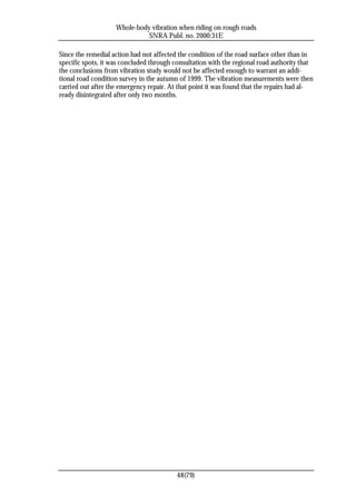 Whole-body vibration when riding on rough roads
                              SNRA Publ. no. 2000:31E

Since the remedial action had not affected the condition of the road surface other than in
specific spots, it was concluded through consultation with the regional road authority that
the conclusions from vibration study would not be affected enough to warrant an addi-
tional road condition survey in the autumn of 1999. The vibration measurements were then
carried out after the emergency repair. At that point it was found that the repairs had al-
ready disintegrated after only two months.




                                          48(79)
 