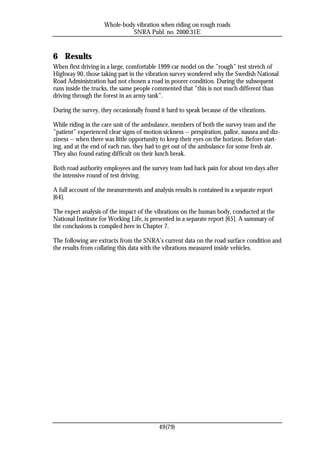 Whole-body vibration when riding on rough roads
                              SNRA Publ. no. 2000:31E


6 Results
When first driving in a large, comfortable 1999 car model on the ”rough” test stretch of
Highway 90, those taking part in the vibration survey wondered why the Swedish National
Road Administration had not chosen a road in poorer condition. During the subsequent
runs inside the trucks, the same people commented that ”this is not much different than
driving through the forest in an army tank”.

During the survey, they occasionally found it hard to speak because of the vibrations.

While riding in the care unit of the ambulance, members of both the survey team and the
”patient” experienced clear signs of motion sickness -- perspiration, pallor, nausea and diz-
ziness -- when there was little opportunity to keep their eyes on the horizon. Before start-
ing, and at the end of each run, they had to get out of the ambulance for some fresh air.
They also found eating difficult on their lunch break.

Both road authority employees and the survey team had back pain for about ten days after
the intensive round of test driving.

A full account of the measurements and analysis results is contained in a separate report
[64].

The expert analysis of the impact of the vibrations on the human body, conducted at the
National Institute for Working Life, is presented in a separate report [65]. A summary of
the conclusions is compiled here in Chapter 7.

The following are extracts from the SNRA’s current data on the road surface condition and
the results from collating this data with the vibrations measured inside vehicles.




                                           49(79)
 