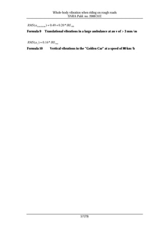 Whole-body vibration when riding on rough roads
                                 SNRA Publ. no. 2000:31E

RMS ( atranslation ) = 0.49 + 0.20 * IRI 100
Formula 9       Translational vibrations in a large ambulance at an v of > 3 mm/m


RMS ( a z ) = 0.16 * IRI 1sec
Formula 10           Vertical vibrations in the ”Golden Car” at a speed of 80 km/h




                                               57(79)
 