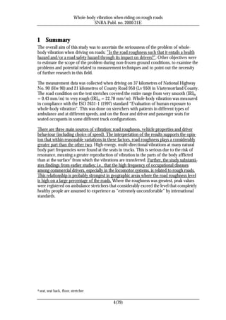 Whole-body vibration when riding on rough roads
                                       SNRA Publ. no. 2000:31E


1 Summary
The overall aim of this study was to ascertain the seriousness of the problem of whole-
body vibration when driving on roads; ”Is the road roughness such that it entails a health
hazard and/or a road safety hazard through its impact on drivers?”. Other objectives were
to estimate the scope of the problem during non-frozen ground conditions, to examine the
problems and potential related to measurement techniques and to point out the necessity
of further research in this field.

The measurement data was collected when driving on 37 kilometres of National Highway
No. 90 (Hw 90) and 21 kilometres of County Road 950 (Lv 950) in Västernorrland County.
The road condition on the test stretches covered the entire range from very smooth (IRI20
= 0.43 mm/m) to very rough (IRI20 = 22.78 mm/m). Whole-body vibration was measured
in compliance with the ISO 2631-1 (1997) standard “Evaluation of human exposure to
whole-body vibration”. This was done on stretchers with patients in different types of
ambulance and at different speeds, and on the floor and driver and passenger seats for
seated occupants in some different truck configurations.

There are three main sources of vibration: road roughness, vehicle properties and driver
behaviour (including choice of speed). The interpretation of the results supports the opin-
ion that within reasonable variations in these factors, road roughness plays a considerably
greater part than the other two. High-energy, multi-directional vibrations at many natural
body part frequencies were found at the seats in trucks. This is serious due to the risk of
resonance, meaning a greater reproduction of vibration in the parts of the body afflicted
than at the surface4 from which the vibrations are transferred. Further, the study substanti-
ates findings from earlier studies; i.e., that the high frequency of occupational diseases
among commercial drivers, especially in the locomotor systems, is related to rough roads.
This relationship is probably strongest in geographic areas where the road roughness level
is high on a large percentage of the roads. Where the roughness was greatest, peak values
were registered on ambulance stretchers that considerably exceed the level that completely
healthy people are assumed to experience as ”extremely uncomfortable” by international
standards.




4   seat, seat back, floor, stretcher


                                                  4(79)
 