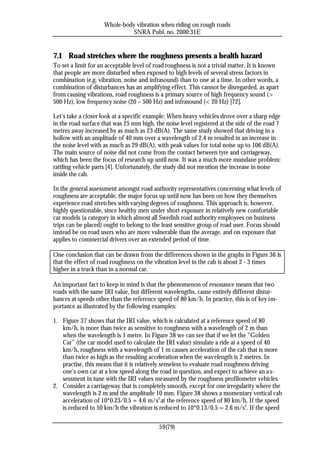 Whole-body vibration when riding on rough roads
                               SNRA Publ. no. 2000:31E


7.1 Road stretches where the roughness presents a health hazard
To set a limit for an acceptable level of road roughness is not a trivial matter. It is known
that people are more disturbed when exposed to high levels of several stress factors in
combination (e.g. vibration, noise and infrasound) than to one at a time. In other words, a
combination of disturbances has an amplifying effect. This cannot be disregarded, as apart
from causing vibrations, road roughness is a primary source of high frequency sound (>
500 Hz), low frequency noise (20 – 500 Hz) and infrasound (< 20 Hz) [72].

Let’s take a closer look at a specific example: When heavy vehicles drove over a sharp edge
in the road surface that was 25 mm high, the noise level registered at the side of the road 7
metres away increased by as much as 23 dB(A). The same study showed that driving in a
hollow with an amplitude of 40 mm over a wavelength of 2.4 m resulted in an increase in
the noise level with as much as 29 dB(A), with peak values for total noise up to 106 dB(A).
The main source of noise did not come from the contact between tyre and carriageway,
which has been the focus of research up until now. It was a much more mundane problem:
rattling vehicle parts [4]. Unfortunately, the study did not mention the increase in noise
inside the cab.

In the general assessment amongst road authority representatives concerning what levels of
roughness are acceptable, the major focus up until now has been on how they themselves
experience road stretches with varying degrees of roughness. This approach is, however,
highly questionable, since healthy men under short exposure in relatively new comfortable
car models (a category in which almost all Swedish road authority employees on business
trips can be placed) ought to belong to the least sensitive group of road user. Focus should
instead be on road users who are more vulnerable than the average, and on exposure that
applies to commercial drivers over an extended period of time.

One conclusion that can be drawn from the differences shown in the graphs in Figure 36 is
that the effect of road roughness on the vibration level in the cab is about 2 - 3 times
higher in a truck than in a normal car.

An important fact to keep in mind is that the phenomenon of resonance means that two
roads with the same IRI value, but different wavelengths, cause entirely different distur-
bances at speeds other than the reference speed of 80 km/h. In practice, this is of key im-
portance as illustrated by the following examples:

1. Figure 37 shows that the IRI value, which is calculated at a reference speed of 80
   km/h, is more than twice as sensitive to roughness with a wavelength of 2 m than
   when the wavelength is 1 metre. In Figure 38 we can see that if we let the “Golden
   Car” (the car model used to calculate the IRI value) simulate a ride at a speed of 40
   km/h, roughness with a wavelength of 1 m causes acceleration of the cab that is more
   than twice as high as the resulting acceleration when the wavelength is 2 metres. In
   practise, this means that it is relatively senseless to evaluate road roughness driving
   one’s own car at a low speed along the road in question, and expect to achieve an a s-
   sessment in tune with the IRI values measured by the roughness profilometer vehicles.
2. Consider a carriageway that is completely smooth, except for one irregularity where the
   wavelength is 2 m and the amplitude 10 mm. Figure 38 shows a momentary vertical cab
   acceleration of 10*0.23/0.5 = 4.6 m/s2 at the reference speed of 80 km/h. If the speed
   is reduced to 50 km/h the vibration is reduced to 10*0.13/0.5 = 2.6 m/s2. If the speed


                                           59(79)
 