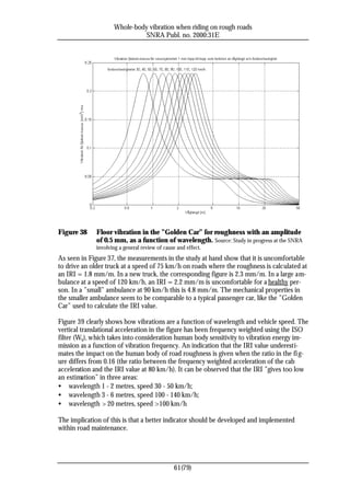 Whole-body vibration when riding on rough roads
                               SNRA Publ. no. 2000:31E




Figure 38     Floor vibration in the ”Golden Car” for roughness with an amplitude
              of 0.5 mm, as a function of wavelength. Source: Study in progress at the SNRA
              involving a general review of cause and effect.
As seen in Figure 37, the measurements in the study at hand show that it is uncomfortable
to drive an older truck at a speed of 75 km/h on roads where the roughness is calculated at
an IRI = 1.8 mm/m. In a new truck, the corresponding figure is 2.3 mm/m. In a large am-
bulance at a speed of 120 km/h, an IRI = 2.2 mm/m is uncomfortable for a healthy per-
son. In a ”small” ambulance at 90 km/h this is 4.8 mm/m. The mechanical properties in
the smaller ambulance seem to be comparable to a typical passenger car, like the ”Golden
Car” used to calculate the IRI value.

Figure 39 clearly shows how vibrations are a function of wavelength and vehicle speed. The
vertical translational acceleration in the figure has been frequency weighted using the ISO
filter (Wk), which takes into consideration human body sensitivity to vibration energy im-
mission as a function of vibration frequency. An indication that the IRI value underesti-
mates the impact on the human body of road roughness is given when the ratio in the fi g-
ure differs from 0.16 (the ratio between the frequency weighted acceleration of the cab
acceleration and the IRI value at 80 km/h). It can be observed that the IRI ”gives too low
an estimation” in three areas:
• wavelength 1 - 2 metres, speed 30 - 50 km/h;
• wavelength 3 - 6 metres, speed 100 - 140 km/h;
• wavelength > 20 metres, speed >100 km/h

The implication of this is that a better indicator should be developed and implemented
within road maintenance.




                                                61(79)
 