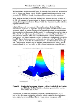 Whole-body vibration when riding on rough roads
                               SNRA Publ. no. 2000:31E

IRI values are not enough to indicate the risk of motion sickness and as such should not be
used for this purpose. Rather, this risk should be assessed through direct vibration meas-
urements, 0.1 – 0.5 Hz, or through studying undulations measured on the carriageway.

IRI is, however, preferable to indicators that have been frequency weighted according to
the ISO 2631 standard for human exposure to vibrations when assessing the risk of vehicle
damage, dynamic pavement load etc. But also for this kind of assessments, other indicators
may be even better than IRI.

In light of the above, it is recommended that roughness above the level of IRI20 = 3
mm/m should, in practice, be regarded as entirely unacceptable in road maintenance man-
agement in Sweden. In other words 3 mm/m in average over 20 meter (corresponding to
an accumulated vertical suspension displacement of 6.0 cm during each second of a drive at
72 km/h or 20 m/s highway speed) should be seen as a provisional disgrace limit. Beyond
this, an eventual reduction of this limit should be discussed -- and first and foremost --
supplementary indicators of disturbances related to vibration be implemented. At present, a
lower IRI disgrace limit is not, however, of interest, since it is seen in Figure 40 that a limit
of IRI20 = 3 mm/m means that the condition on about 1/3 of the state roads is unaccept-
able. Considering the budget-/financing need, this presents such a crisis that it is of little
interest to discuss the grey zone below an IRI20 = 3 mm/m within the foreseeable future.




Figure 39     Relationship between the frequency weighted vertical cab acceleration
              and IRI in the ”Golden Car”. Source: Study in progress at the SNRA involving a
              general review of cause and effect.


Assuming that the initial defects after surfacing works can be kept below IRI20 = 0.6
mm/m, once the contractors have learned how to make best use of modern road mainte-
nance engineering methods [63], and that the average increase in roughness is 0.1

                                                    62(79)
 