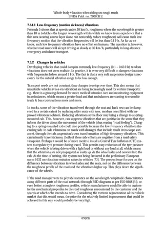 Whole-body vibration when riding on rough roads
                               SNRA Publ. no. 2000:31E

7.3.1.1 Low-frequency (motion sickness) vibrations
Formula 5 shows that at speeds under 30 km/h, roughness where the wavelength is greater
than 10 m (which is the longest wavelength within which we know from experience that a
thin new wearing course layer alone can noticeably reduce roughness) will cause such low
frequency motion that the vibration frequencies will be less than 0.1 Hz. As far as we
know, such low frequency vibrations have no effect on humans. The question is, however,
whether road users will accept driving as slowly as 30 km/h, particularly in long-distance
emergency ambulance transport.


7.3.2 Changes in vehicles
Developing vehicles that could dampen extremely low frequency (0.1 – 0.63 Hz) random
vibrations does not seem realistic. In practice, it is even very difficult to dampen vibrations
with frequencies below around 5 Hz. The fact is that a very soft suspension design is nec-
essary for the natural vibration range to be low enough.

Transport needs are not constant, thus changes develop over time. This also means that
unsuitable vehicles (vis-à-vis vibration) are being increasingly used for certain transports;
e.g., there is a growing demand for more medical intensive care and monitoring equipment
in ambulances, which means a greater load and that ambulances are starting to resemble
truck & bus constructions more and more.

In trucks, some of the vibrations transferred through the seat and back rest can be damp-
ened to a certain extent by replacing older seats with new, modern ones fitted with im-
proved vibration isolators. Reducing vibrations at the floor may bring a change to a spring-
mounted cab. This, however, can suppress vibrations that are positive in the sense that they
inform the driver about the movement of the vehicle (thus erasing “road feeling”). Chang-
ing to a spring-mounted cab could also possibly increase the low frequency vibrations (in-
cluding side-to-side vibrations on roads with damages that include much cross slope vari-
ance), through the cab suspension’s own transformation of high-frequency vibrations. This
can intensify travel sickness. Both of these side effects are negative from a road safety
viewpoint. Perhaps it would be of more merit to install a Central Tyre Inflation (CTI) sys-
tem to regulate tyre pressure during travel. This permits easy reduction of the tyre pressure
when the vehicle is being driven with a light load or without any load at all, which means
that the vibrations are not propagated as easily up via the wheel axles and onward into the
cab. At the time of writing, this system not being favoured in the preliminary European
norm 1032 on vibration emission values in vehicles [73]. The present issue focuses on the
difference between vibrations in wheel axles and the seats, not on the difference between
the roughness profile of the road and the vibrations higher up. This plays down the signifi-
cance of the wheels.

If the road manager were to provide statistics on the wavelength/amplitude characteristics
along different parts of the road network (through PSD diagrams as per ISO 8608 [5]), or
even better; complete roughness profiles, vehicle manufacturers would be able to custom-
ise the mechanical properties to the road roughness encountered by the customer and the
speeds at which s/he intends to drive. Considering the extreme segmentation of the vehicle
market that this would mean, the price for the relatively limited improvement that could be
achieved in this way would probably be very high.




                                            69(79)
 