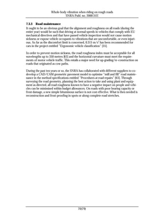 Whole-body vibration when riding on rough roads
                              SNRA Publ. no. 2000:31E

7.3.3 Road maintenance
It ought to be an obvious goal that the alignment and roughness on all roads (during the
entire year) would be such that driving at normal speeds in vehicles that comply with EU
mechanical directives and that have passed vehicle inspection would not cause motion
sickness or expose vehicle occupants to vibrations that are uncomfortable, or even injuri-
ous. As far as the discomfort limit is concerned, 0.315 m/s2 has been recommended for
cars in the project entitled ”Ergonomic vehicle classification” [35].

In order to prevent motion sickness, the road roughness index must be acceptable for all
wavelengths up to 350 metres [63] and the horizontal curvature must meet the require-
ments of motor vehicle traffic. This entails a major need for up-grading/re-construction on
roads that originated as cow paths.

During the past ten years or so, the SNRA has collaborated with different suppliers to co-
develop a CAD/CAM geometric pavement model to optimise “mill and fill” road mainte-
nance in the method specifications entitled ”Procedures at road repairs” [63]. Through
surveying the road geometry, planning the best action to take and using plant and equip-
ment as directed, all road roughness known to have a negative impact on people and vehi-
cles can be minimised within budget allowances. On roads with poor bearing capacity or
frost damage, a new simple bituminous surface is not cost effective. What is then needed is
reconstruction and frost-proofing in spots or along complete road stretches.




                                          70(79)
 