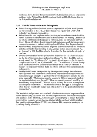 Whole-body vibration when riding on rough roads
                                          SNRA Publ. no. 2000:31E

        mentioned above. See also the Environmental Code, Instructions on Load Ergonomics
        published by the National Board of Occupational Safety and Health, Instructions on
        the design of installations, etc.


7.4.3 Need for further research and development
• Ensure that any problems (technical, contract, organisation, etc.) that would prevent
    the full application of the SNRA’s ”Procedures at road repairs” [63] CAD/CAM-
    technology are eliminated immediately.
• Refined limits for road roughness and texture that put human health at risk should be
    further examined in consultation with the National Institute for Working Life based on
    the criteria for the combined exposure to vibrations, noise and infrasound for truck
    drivers driving at legal speeds, and for particularly vulnerable people during emergency
    transport in ambulances (defined as driving about 25% faster than the posted speed).
• Motion sickness is reported much more frequently by medical orderlies and patients in
    ambulances than by those travelling in cars. A unique motion sickness constant, K m,
    see formula 7 in [65], should therefore be determined for these particular categories of
    road user.
• Develop different filters9 for the profilometers that replace the IRI value when assess-
    ing the risk of discomfort, injury and motion sickness. The filters should be used on
    vehicle models like ”The Golden Car”, but should ultimately process the vibrations in
    compliance with the Wk and Wf filters in ISO 2631. The assessment of vehicle damage
    costs, etc should, however, continue to be based on the IRI value (or other unit of
    measure for suspension vibration that is not filtered with respect to human sensitivity
    to frequency).
• Develop specifications for ergonomically correct geometric design for road mainte-
    nance purposes. New construction specifications are not completely applicable at the
    maintenance stage. Examples of questions that need to be answered (see also the fore-
    going paragraph): ”What roughness can be accepted in different wavelength bands in
    the longitudinal direction of the road?”, ”How much can the nominal crossfall be a l-
    lowed to vary along the road?”, ”When is a curve so sharp that it must be straightened
    out through re-construction?”, ”What nominal crossfall is to apply in existing curves,
    when these are considerably sharper than what is allowed in the specifications for new
    construction?”.

The possibilities and problems associated with vibration measurements are presented in a
technical report [64]. Any vehicle used for collecting measurement data should be equipped
with a distance meter (like the KUAB road logger, Coralba Digitrip or similar) that can be
connected to a computer when registering data that is to be correlated with the road sur-
face condition data stored in the SNRA’s road database. This reduces the work spent on
correlating data by at least 90%.




9   Translation comment: This is done in the recently developed software Ride Quality Meter ®


                                                                74(79)
 