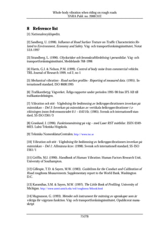 Whole-body vibration when riding on rough roads
                              SNRA Publ. no. 2000:31E


8 Reference list
[1] Nationalencyklopedin.

[2] Sandberg, U. (1998). Influence of Road Surface Texture on Traffic Characteristics Re-
lated to Environment, Economy and Safety. Väg- och transportforskningsinstitutet, Notat
53A-1997

[3] Strandberg, L. (1996). Olycksrisker och bromskraftfördelning i personbilar. Väg- och
transportforskningsinstitutet, Meddelande 768-1996

[4] Harris, G.J. & Nelson, P.M. (1999). Control of body noise from commercial vehicles.
TRL Journal of Research 1999, vol 2, no 1

[5] Mechanical vibration - Road surface profiles - Reporting of measured data. (1995). In-
ternationell standard, ISO 8608:1995

[6] Trafikantbetyg. Vägverket. Årliga rapporter under perioden 1995-98 från IFS AB till
trafikantavdelningen.

[7] Vibration och stöt - Vägledning för bedömning av helkroppsvibrationers inverkan på
människan – Del 3: Inverkan på människan av vertikala helkroppsvibrationer i z-
riktningen inom frekvensområdet 0.1 – 0.63 Hz. (1985). Svensk och internationell stan-
dard, SS-ISO 2361/3

[8] Granlund, J. (1996). Funktionsmätning på väg – med Laser RST mätbilar. ISSN 0349-
6023. Luleå Tekniska Högskola.

[9] Tekniska NomenklaturCentralen. http://www.tnc.se

[10] Vibration och stöt - Vägledning för bedömning av helkroppsvibrationers inverkan på
människan – Del 1: Allmänna krav. (1998). Svensk och internationell standard, SS-ISO
2361/1

[11] Griffin, M.J. (1990). Handbook of Human Vibration. Human Factors Research Unit,
University of Southampton.

[12] Gillespie, T.D. & Sayers, M.W. (1983). Guidelines for the Conduct and Calibration of
Road roughness Measurements. Supplementary report to the World Bank, Washington
D.C.

[13] Karamihas, S.M. & Sayers, M.W. (1997). The Little Book of Profiling. University of
Michigan. http://www.umtri.umich.edu/erd/roughness/litbook.html

[14] Magnusson, G. (1993). Metoder och instrument för mätning av egenskaper som är
viktiga för vägytans funktion. Väg- och transportforskningsinstitutet, Opublicerat manu-
skript


                                          75(79)
 
