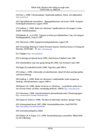 Whole-body vibration when riding on rough roads
                                SNRA Publ. no. 2000:31E

[15] Friis, L. (1998). Vibrationsskador. Akademiska sjukhuset, Arbets- och miljömedicin
www.occmed.uu.se

[16] Vägtrafikteknisk nomenklatur – Begreppsdefinitioner och termer. (1978). Transport-
ForskningsKommissionen, rapport 1978:2

[17] Lindberg, L. (1999). Buller och vibrationer i spädbarnskuvös vid transport i ambu-
lansbil. Arbetslivsinstitutet.

[18] Sjölinder, K., et al (1997). Vägytans inverkan på trafiksäkerheten. Väg- och transport-
forskningsinstitutet, Notat 67-1997

[19] Vibrationer. (1984). Ingenjörsvetenskapsakademien, rapport 256

[20] Terminology Relating to Vehicle-Pavement Systems. American Society of Testing and
Materials, ASTM E867 – 97. http://www.astm.org/

[21] Väglagen. http://www.notisum.se/

[22] Avåkningar på löpande band. (1999). Västerbottens Folkblad 3 mars 1999

[23] Yrkeschaufförer rasar mot spårig riksväg 90. (1999). Nya Norrland 5 mars 1999

[24] Regler för underhåll och drift. (1990). Vägverket, publ 1990:51

[27] Leding, L. (1999). Arbetsmiljö- och säkerhetsenkät, riktad till rikets samtliga sjukhus
med barnavdelning.

[29] Lindberg, L. (1999). Buller och vibrationer i ambulansbilar under transport på
landsväg. Arbetslivsinstitutet, rapport 1999:15

[30] Bylund, S.H. (1998). Skador och besvär av vibrationer – en jämförelse mellan kvin-
nor och män Arbete och hälsa, vetenskaplig skriftserie. 1998:26. http://www.niwl.se/ah/

[31] Vibrationer. (1999). Arbetslivsinstitutets yrkesmedicinska enhet, Vibrationsgruppen.
http://umetech.niwl.se/Swedish/Vibrationer.html

[32] Dupuis H, Zerlett G. (1986). The effects of whole-body vibration. Springer Verlag.

[33] Arbetsorsakade besvär 1997. (1998). Arbetarskyddsstyrelsen, Am43 SM 9701.
http://www.arbsky.se/isa/publ/besvar97.pdf

[34] Nationalencyklopedins ordbok.

[35] Hellsten, M. & Hopen, A-G. (1994). Komfortklassning av personbilar. Mikael Hells-
ten AB, Falkenberg.




                                                  76(79)
 