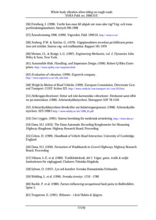 Whole-body vibration when riding on rough roads
                               SNRA Publ. no. 2000:31E

[36] Förstberg, J. (1998). Varför kan man bli åksjuk när man åker tåg? Väg- och trans-
portforskningsinstitutet, Särtryck 296-1998

[37] Årsredovisning 1998. (1999). Vägverket, Publ. 1999:33. http://www.vv.se/

[38] Arnberg, P.W. & Åström, G. (1979). Vägojämnheters inverkan på bilförares presta-
tion och trötthet. Statens väg- och trafikinstitut, Rapport 181-1979

[40] Meriam, J.L. & Kraige, L.G. (1987). Engineering Mechanics, vol. 2, Dynamics. John
Wiley & Sons, New York.
[41] Automobile Ride, Handling, and Suspension Design. (1996). Robert Q Riley Enter-
prises. http://www.rqriley.com/suspensn.html

[42] Evaluation of vibration. (1999). Ergotech company.
http://www.ergotech.co.za/vib_wbv.htm

[48] Weigh-In-Motion of Road Vehicles. (1999). European Commission, Directorate Gen-
eral Transport. COST Action 323. http://www.cordis.lu/cost-transport/src/cost-323.htm

[51] Helkroppsvibrationer: Stötar och icke-harmoniska vibrationer. Förekomst samt effek-
ter på människan. (1986). Arbetarskyddsstyrelsen, Slutrapport ASF 78-1550

[52] Arbetarskyddsstyrelsens föreskrifter om belastningsergonomi. (1998). Arbetarskydds-
styrelsen, AFS 1998:1 http://www.arbsky.se/afs/1998_01.pdf

[53] Ont i ryggen. (1991). Statens beredning för medicinsk utvärdering. http://www.sbu.se/
[54] Dana, H.J. (1933). The Dana Automatic Recording Roughometer for Measuring
Highway Roughness. Highway Research Board, Proceeding

[55] Cebon, D. (1999). Handbook of Vehicle-Road Interaction. University of Cambridge,
England.

[56] Dana, H.J. (1930). Formation of Washboards in Gravel Highways. Highway Research
Board, Proceeding

[57] Nilsson, L-E. et al. (1989). Trafikledsteknik, del 1: Vägar, gator, trafik & miljö.
Institutionen för vägbyggnad, Chalmers Tekniska Högskola.

[58] Sylwan, O. (1937). Lyx och komfort. Svenska Humanistiska Förbundet.

[59] Widding, L. et al. (1996). Svenska äventyr, 1710 - 1780.

[60] Buckle, P. et al. (1980). Factors influencing occupational back pains in Bedfordshire.
Spine 5.

[61] Tengström, E. (1991). Bilismen – i kris? Rabén & Sjögren.



                                            77(79)
 