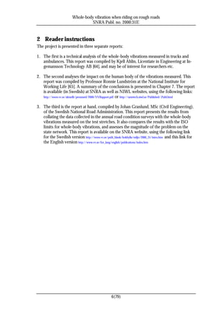 Whole-body vibration when riding on rough roads
                                 SNRA Publ. no. 2000:31E


2 Reader instructions
The project is presented in three separate reports:

1. The first is a technical analysis of the whole-body vibrations measured in trucks and
   ambulances. This report was compiled by Kjell Ahlin, Licentiate in Engineering at In-
   gemansson Technology AB [64], and may be of interest for researchers etc.

2. The second analyses the impact on the human body of the vibrations measured. This
   report was compiled by Professor Ronnie Lundström at the National Institute for
   Working Life [65]. A summary of the conclusions is presented in Chapter 7. The report
   is available (in Swedish) at SNRA as well as NIWL websites, using the following links:
   http://www.vv.se/aktuellt/pressmed/2000/VVRapport.pdf or http://umetech.niwl.se/Published/.Publ.html


3. The third is the report at hand, compiled by Johan Granlund, MSc (Civil Engineering),
   of the Swedish National Road Administration. This report presents the results from
   collating the data collected in the annual road condition surveys with the whole-body
   vibrations measured on the test stretches. It also compares the results with the ISO
   limits for whole-body vibrations, and assesses the magnitude of the problem on the
   state network. This report is available on the SNRA website, using the following link
   for the Swedish version http://www.vv.se/publ_blank/bokhylla/miljo/2000_31/intro.htm and this link for
   the English version http://www.vv.se/for_lang/english/publications/index.htm




                                                 6(79)
 