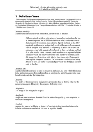 Whole-body vibration when riding on rough roads
                                  SNRA Publ. no. 2000:31E


3 Definition of terms
The definitions of the following terms are based on those in the Swedish National Enc yclopaedia [1] with its
appurtenant dictionaries [34], the Swedish Centre for Technical Terminology glossaries [9], Engineering
Mechanics [40], Handbook of Human Vibrations [11], Vägtrafikteknisk nomenklatur (Highway Engineer-
ing Terminology) [16] published by the Transport Research Institute and ASTM´s Terminology Relating to
Vehicle-Pavement Systems [20]

Accident frequency
Number of accidents at a certain intersection, stretch or unit of distance.

                Differences in the accident ratio between two road networks show that one
                is ”more dangerous” for an individual than the other. Differences in acci-
                dent frequency between two road networks depends partially on the differ-
                ence in the accident ratio, and partially on the difference in the number of
                vehicles using the road networks. A simple way to reduce the accident fre-
                quency on a road with heavy traffic volume is to divert certain parts of traf-
                fic to other smaller roads. However, as the accident ratio is generally higher
                on smaller roads, this would increase the total number of accidents. From
                this perspective, the accident ratio is better than the accident frequency for
                assessing how dangerous roads are. The road network in Jämtland County
                (known to have low traffic volumes but poor roads) has the highest accident
                ratio in Sweden.

Accident ratio
Number of accidents related to units of measure in traffic; i.e., the term vehicle kilometres
is the unit commonly used on road stretches. At junctions the unit of measure is the num-
ber of vehicles entering the intersection.

Accuracy
The ability of the measurement instrument to give results close to the true value for the
parameter measured. The greater the accuracy, the less the error.

Alignment
The design of the road profile in space.

Amplitude
Amplitude is the maximum deviation from the mean of a signal (e.g., road roughness, or
vibration), see Figure 10.

Comfort
A subjective state of well-being or absence of mechanical disturbance in relation to the
induced environment (mechanical vibration or repetitive shock).




                                                    7(79)
 