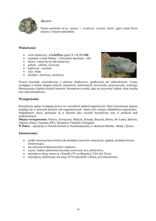 APATYT
                  Nazwa pochodzi od gr. apatao = oszukiwać, zwodzić, łudzić, gdyż często bywa
                  mylony z innymi minerałami.




Właściwości:

   •   wzór chemiczny - Ca5X(PO4)3 gdzie X = F, Cl, OH
   •   twardość w skali Mohsa - 5 (twardość absolutna = 48)
   •   barwa - różne barwy lub bezbarwny
   •   połysk - szklisty, żywiczny
   •   łupliwość - wyraźna
   •   rysa - biała
   •   przełam - nierówny, muszlowy

Tworzy kryształy sześcioboczne, o pokroju słupkowym, igiełkowym lub tabliczkowym. Często
występuje w formie skupień zbitych, ziarnistych, nerkowatych. Jest kruchy, przezroczysty, wykazuje
fluorescencję o bardzo różnych barwach. Stosunkowo twardy, daje się zarysować szkłem, stalą zwykłą
oraz stalą narzędziową.

Występowanie:

Krystaliczny apatyt występuje prawie we wszystkich skałach magmowych. Duże koncentracje apatytu
znajdują się w pewnych partiach rud magnetytowych. Apatyt jest częstym składnikiem pegmatytów.
Najładniejsze okazy spotykane są w druzach jako szczotki krystaliczne oraz w pustkach skał
wulkanicznych.
Miejsca występowania: Niemcy, Szwajcaria, Meksyk, Kanada, Brazylia, Birma, Sri Lanka, Boliwia,
Algieria, Kenia, Tanzania, RPA, Hiszpania, Finlandia, Portugalia.
W Polsce – spotykany w Górach Sowich (w hornblendytach), w okolicach Bielska –Białej i Żywca.

Zastosowanie:

   •   źródło otrzymywania fosforu (do produkcji nawozów sztucznych, zapałek, produkcji kwasu
       fosforowego),
   •   ma znaczenie kolekcjonerskie i naukowe,
   •   czyste i ładnie zabarwione kryształy stosowane są w jubilerstwie,
   •   największe okazy znane są z Kanady (70 cm długości), USA (do 25cm),
   •   największy oszlifowany ma masę 147 kr (pochodzi z Kenii, jest żółtozielony).




                                               10
 