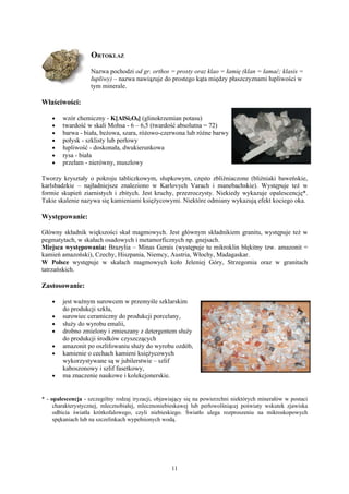 ORTOKLAZ
                    Nazwa pochodzi od gr. orthos = prosty oraz klao = łamię (klan = łamać; klasis =
                    łupliwy) – nazwa nawiązuje do prostego kąta między płaszczyznami łupliwości w
                    tym minerale.

Właściwości:

    •   wzór chemiczny - K[AlSi3O8] (glinokrzemian potasu)
    •   twardość w skali Mohsa - 6 – 6,5 (twardość absolutna = 72)
    •   barwa - biała, beżowa, szara, różowo-czerwona lub różne barwy
    •   połysk - szklisty lub perłowy
    •   łupliwość - doskonała, dwukierunkowa
    •   rysa - biała
    •   przełam - nierówny, muszlowy

Tworzy kryształy o pokroju tabliczkowym, słupkowym, często zbliźniaczone (bliźniaki baweńskie,
karlsbadzkie – najładniejsze znaleziono w Karlovych Varach i manebachskie). Występuje też w
formie skupień ziarnistych i zbitych. Jest kruchy, przezroczysty. Niekiedy wykazuje opalescencję*.
Takie skalenie nazywa się kamieniami księżycowymi. Niektóre odmiany wykazują efekt kociego oka.

Występowanie:

Główny składnik większości skał magmowych. Jest głównym składnikiem granitu, występuje też w
pegmatytach, w skałach osadowych i metamorficznych np. gnejsach.
Miejsca występowania: Brazylia – Minas Gerais (występuje tu mikroklin błękitny tzw. amazonit =
kamień amazoński), Czechy, Hiszpania, Niemcy, Austria, Włochy, Madagaskar.
W Polsce występuje w skałach magmowych koło Jeleniej Góry, Strzegomia oraz w granitach
tatrzańskich.

Zastosowanie:

    •   jest ważnym surowcem w przemyśle szklarskim
        do produkcji szkła,
    •   surowiec ceramiczny do produkcji porcelany,
    •   służy do wyrobu emalii,
    •   drobno zmielony i zmieszany z detergentem służy
        do produkcji środków czyszczących
    •   amazonit po oszlifowaniu służy do wyrobu ozdób,
    •   kamienie o cechach kamieni księżycowych
        wykorzystywane są w jubilerstwie – szlif
        kaboszonowy i szlif fasetkowy,
    •   ma znaczenie naukowe i kolekcjonerskie.


* - opalescencja - szczególny rodzaj iryzacji, objawiający się na powierzchni niektórych minerałów w postaci
     charakterystycznej, mlecznobiałej, mlecznoniebieskawej lub perłowolśniącej poświaty wskutek zjawiska
     odbicia światła krótkofalowego, czyli niebieskiego. Światło ulega rozproszeniu na mikroskopowych
     spękaniach lub na szczelinkach wypełnionych wodą.




                                                    11
 