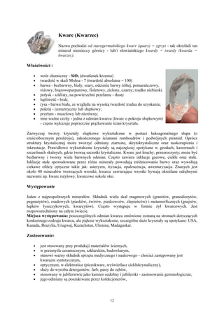 Kwarc (Kwarzec)
                  Nazwa pochodzi od starogermańskiego kwarr (quarz) = zgrzyt - tak określali ten
                  minerał niemieccy górnicy - lub/i słowiańskiego kwardy = twardy (kwarda =
                  kwarzec).

Właściwości :

   •   wzór chemiczny - SiO2 (dwutlenek krzemu)
   •   twardość w skali Mohsa - 7 (twardość absolutna = 100)
   •   barwa - bezbarwny, biały, szary, odcienie barwy żółtej, pomarańczowy,
       różowy, brązowopurpurowy, fioletowy, zielony, czarny; rzadko niebieski.
   •   połysk - szklisty, na powierzchni przełamu - tłusty
   •   łupliwość - brak;
   •   rysa - barwa biała, ze względu na wysoką twardość trudna do uzyskania;
   •   pokrój - izometryczny lub słupkowy;
   •   przełam - muszlowy lub nierówny;
   •   inne ważne cechy - jedna z odmian kwarcu (kwarc o pokroju słupkowym)
       - często wykazuje poprzeczne prążkowanie ścian kryształu.

Zazwyczaj tworzy kryształy słupkowe wykształcone w postaci heksagonalnego słupa (o
sześciobocznym przekroju), zakończonego ścianami romboedrów i podwójnych piramid. Oprócz
struktury krystalicznej może tworzyć odmiany ziarniste, skrytokrystaliczne oraz naskorupienia i
inkrustacje. Prawidłowo wykształcone kryształy są najczęściej spotykane w geodach, kawernach i
szczelinach skalnych, gdzie tworzą szczotki krystaliczne. Kwarc jest kruchy, przezroczysty; może być
bezbarwny i tworzy wiele barwnych odmian. Często zawiera inkluzje gazowe, ciekłe oraz stałe.
Inkluzje stałe spowodowane przez różne minerały powodują zróżnicowanie barwy oraz wywołują
ciekawe efekty optyczne takie jak: asteryzm, iryzacja, opalescencja, awenturyzacja. Znanych jest
około 40 minerałów tworzących wrostki; kwarce zawierające wrostki bywają określane odrębnymi
nazwami np. kwarc rutylowy, kwarcowe sokole oko.

Występowanie

Jeden z najpospolitszych minerałów. Składnik wielu skał magmowych (granitów, granodiorytów,
pegmatytów), osadowych (piasków, żwirów, piaskowców, zlepieńców) i metamorficznych (gnejsów,
łupków łyszczykowych, kwarcytów). Często występuje w formie żył kwarcowych. Jest
rozpowszechniony na całym świecie.
Miejsca występowania: poszczególnych odmian kwarcu omówione zostaną na stronach dotyczących
konkretnego rodzaju kwarcu, ale pięknie wykształcone, szczególne duże kryształy są spotykane: USA,
Kanada, Brazylia, Urugwaj, Kazachstan, Ukraina, Madagaskar.

Zastosowanie:

   •   jest stosowany przy produkcji materiałów ściernych,
   •   w przemyśle ceramicznym, szklarskim, budowlanym,
   •   stanowi ważny składnik sprzętu medycznego i naukowego - chociaż zastępowany jest
       kwarcem syntetycznym,
   •   optycznym, w elektronice (piezokwarc, wyświetlacz ciekłokrystaliczny),
   •   służy do wyrobu detergentów, farb, pasty do zębów,
   •   stosowany w jubilerstwie jako kamien ozdobny i jubilerski - zastosowanie gemmologiczne,
   •   jego odmiany są poszukiwane przez kolekcjonerów,




                                                12
 