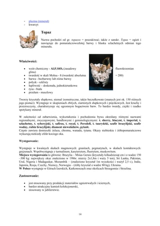 -   plazma (minerał)
    -   kwarcyt

                  Topaz
                  Nazwa pochodzi od gr. topazos = poszukiwać; także z sanskr. Topas = ogień i
                  nawiązuje do pomarańczowozłotej barwy i blasku szlachetnych odmian tego
                  minerału.




Właściwości:

    •   wzór chemiczny - Al2F2SiO4 (zasadowy                                    fluorokrzemian
        glinu)
    •   twardość w skali Mohsa - 8 (twardość absolutna                          = 200)
    •   barwa - bezbarwny lub różne barwy
    •   połysk - szklisty
    •   łupliwość – doskonała, jednokierunkowa
    •   rysa - biała
    •   przełam - muszlowy

Tworzy kryształy słupkowe, niemal izometryczne, także beczułkowate (znanych jest ok. 150 różnych
jego postaci). Występuje w skupieniach zbitych, ziarnistych słupkowych i pręcikowych. Jest kruchy i
przezroczysty, charakteryzuje się ogromnym bogactwem barw. To bardzo twardy, ciężki i rzadko
spotykany minerał.

W zależności od zabarwienia, wykształcenia i pochodzenia bywa określany różnymi nazwami
regionalnymi, zwyczajowymi, handlowymi i gemmologicznymi: t. sherry, hiacynt, t. imperial, t.
szlachetny, t. syberyjski, t. safiras, t. royal, t. Peredell, t. taurydzki, szafir brazylijski, szafir
wodny, rubin brazylijski, diament niewolników, pyknit.
Często zawiera domieszki żelaza, chromu, wanadu, tytanu. Okazy niebieskie i żółtopomarańczowe
wykazują niekiedy efekt kociego oka.

Występowanie:

Występuje w kwaśnych skałach magmowych: granitach, pegmatytach, w skałach kontaktowych:
grejzenach. Współwystępuje z turmalinem, kasyterytem, fluorytem, muskowitem.
Miejsca występowania to głównie: Brazylia – Minas Gerais (kryształy kilkadziesiąt cm i o wadze 150
–300 kg: największy okaz znaleziono w 1986r. mierzy 2x1,8m i waży 5 ton), Sri Lanka, Pakistan,
Ural, Nigeria i Madagaskar, Mozambik – (znaleziono kryształ 1m wysokości i ważył 2,5 t.), Indie,
Japonia, Rosja, Czechy, Niemcy, Norwegia – (żółty kryształ o wadze 80 kg), Ukraina.
W Polsce występuje w Górach Izerskich, Karkonoszach oraz okolicach Strzegomia i Strzelina.

Zastosowanie:

    •   jest stosowany przy produkcji materiałów ogniotrwałych i ściernych,
    •   bardzo atrakcyjny kamień kolekcjonerski,
    •   stosowany w jubilerstwie.




                                                 14
 