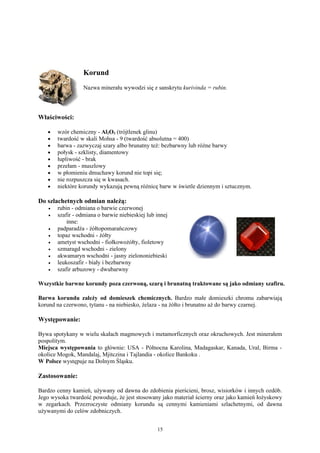 Korund
                   Nazwa minerału wywodzi się z sanskrytu kurivinda = rubin.




Właściwości:

   •    wzór chemiczny - Al2O3 (trójtlenek glinu)
   •    twardość w skali Mohsa - 9 (twardość absolutna = 400)
   •    barwa - zazwyczaj szary albo brunatny też: bezbarwny lub różne barwy
   •    połysk - szklisty, diamentowy
   •    łupliwość - brak
   •    przełam - muszlowy
   •    w płomieniu dmuchawy korund nie topi się;
   •    nie rozpuszcza się w kwasach.
   •    niektóre korundy wykazują pewną różnicę barw w świetle dziennym i sztucznym.

Do szlachetnych odmian należą:
    •   rubin - odmiana o barwie czerwonej
    •   szafir - odmiana o barwie niebieskiej lub innej
            inne:
    •   padparadża - żółtopomarańczowy
    •   topaz wschodni - żółty
    •   ametyst wschodni - fiołkowożółty, fioletowy
    •   szmaragd wschodni - zielony
    •   akwamaryn wschodni - jasny zielononiebieski
    •   leukoszafir - biały i bezbarwny
    •   szafir arbuzowy - dwubarwny

Wszystkie barwne korundy poza czerwoną, szarą i brunatną traktowane są jako odmiany szafiru.

Barwa korundu zależy od domieszek chemicznych. Bardzo małe domieszki chromu zabarwiają
korund na czerwono, tytanu - na niebiesko, żelaza - na żółto i brunatno aż do barwy czarnej.

Występowanie:

Bywa spotykany w wielu skałach magmowych i metamorficznych oraz okruchowych. Jest minerałem
pospolitym.
Miejsca występowania to głównie: USA - Północna Karolina, Madagaskar, Kanada, Ural, Birma -
okolice Mogok, Mandalaj, Mjitczina i Tajlandia - okolice Bankoku .
W Polsce występuje na Dolnym Śląsku.

Zastosowanie:

Bardzo cenny kamień, używany od dawna do zdobienia pierścieni, brosz, wisiorków i innych ozdób.
Jego wysoka twardość powoduje, że jest stosowany jako materiał ścierny oraz jako kamień łożyskowy
w zegarkach. Przezroczyste odmiany korundu są cennymi kamieniami szlachetnymi, od dawna
używanymi do celów zdobniczych.


                                                  15
 