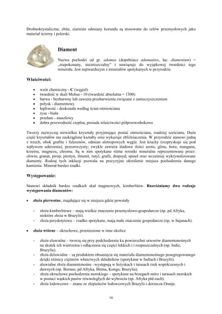 Drobnokrystaliczne, zbite, ziarniste odmiany korundu są stosowane do celów przemysłowych jako
materiał ścierny i polerski.


                   Diament
                   Nazwa pochodzi od gr. adamas (dopełniacz adamantos, łac. diamentum) =
                   „niepokonany, niezniszczalny” i nawiązuje do wyjątkowej twardości tego
                   minerału. Jest najtwardszym z minerałów spotykanych w przyrodzie.

Właściwości:

    •   wzór chemiczny - C (węgiel)
    •   twardość w skali Mohsa - 10 (twardość absolutna = 1500)
    •   barwa - bezbarwny lub zawiera przebarwienia związane z zanieczyszczeniem
    •   połysk - diamentowy
    •   łupliwość - doskonała według ścian ośmiościanu
    •   rysa - biała
    •   przełam - muszlowy
    •   dobra przewodność cieplna, posiada właściwości półprzewodnikowe

Tworzy zazwyczaj niewielkie kryształy przyjmujące postać ośmiościanu, rzadziej sześcianu. Duża
część kryształów ma zaokrąglone kształty oraz wykazuje zbliźniaczenia. W przyrodzie stanowi jedną
z trzech, obok grafitu i fulerenów, odmian alotropowych węgla. Jest kruchy (rozpryskuje się pod
wpływem uderzenia), przezroczysty; zwykle zawiera śladowe ilości azotu, glinu, boru, manganu,
krzemu, magnezu, chromu. Są w nim spotykane różne wrostki mineralne reprezentowane przez:
oliwin, granat, pirop, pirotyn, ilmenit, rutyl, grafit, diopsyd, spinel oraz wcześniej wykrystalizowane
diamenty. Rodzaj tych inkluzji pozwala na precyzyjne określenie miejsca pochodzenia danego
kamienia. Minerał bardzo rzadki.

Występowanie:

Stanowi składnik bardzo rzadkich skał magmowych, kimberlitów. Rozróżniamy dwa rodzaje
występowania diamentów:

•   złoża pierwotne, znajdujące się w miejscu gdzie powstały

    -   złoża kimberlitowe – mają wielkie znaczenie przemysłowo-gospodarcze (np. pd Afryka,
        niektóre złoża w Brazylii).
    -   złoża perydotytowe – rzadko spotykane, mają małe znaczenie gospodarcze (np. w Sajanach).

•   złoża wtórne – okruchowe, przeniesione w inne okolice

    -   złoża eluwialne – tworzą się przy podchodzeniu ku powierzchni utworów diamentonośnych
        na skutek ich wietrzenia i odłączenia się części lekkich i i rozpuszczalnych (np. Indie,
        Brazylia).
    -   złoża deluwialne – są produktem obsunięcia się materiału diamentonośnego posegregowanego
        dzięki różnicy ciężarów właściwych składników (spotykane w Indiach i Brazylii).
    -   aluwialne złoża diamentonośne –występują w łożyskach i tarasach rzek współczesnych i
        dawnych (np. Borneo, pd Afryka, Birma, Kongo, Brazylia).
    -   złoża okruchowe pochodzenia morskiego – spotykane na brzegach mórz i tarasach morskich
        w postaci wąskich pasów równoległych do wybrzeża (np. Afryka płd-zach).
    -   złoża lodowcowe – znane ze zlepieńców lodowcowych Brazylii i dorzecza Oranje.


                                                  16
 