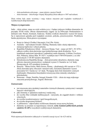 -   złoża pochodzenia eolicznego – znane jedynie z pustyni Namib
   -   złoża mieszane – złoża Konga i Gujany Brytyjskiej (złoża odkryte w 1887 nad rzekami.

Złoża wtórne były znane wcześniej i mają większe znaczenie pod względem wydobytych i
wydobywanych dotąd diamentów.

Miejsca występowania:

Indie – złoża wtórne, znane na wiele wieków p.n.e. i będące jedynym źródłem diamentów do
początku XVIII wieku. Obszar diamentonośny ciągnie się na Półwyspie Hindustańskim w
dolinach rzek: Penner, Kistnach, Gadavary. Średnia wielkość diamentów wynosi 0,6 karata.
Są w najwyższym gatunku pod względem czystości, połysku, przezroczystości. Wydobycie
bardzo prymitywne. Złoża prawie wyczerpane.

   •   Rosja (w Jakucji (Trubka Udacznaja), Ural, Płw. Kola),
   •   Australia – nad rzekami Gwadir i Darling. Diamenty małe o dużej odporności,
       mniejszej łupliwości i silnym połysku.
   •   Republika Południowej Afryki – dorzecze Oranje, Vaal – znane od 1867 r. W 1870 r.
       odkryto wielkie złoża pierwotne typu kimberlitowego około Kimberley. Tu w
       kopalniach znaleziono największe i najbardziej znane diamenty: Cullinan, Excelsior,
       Petz, Wiktoria, Juliusz Man. W 1927 r. wydobyto tam 4 708 038 karatów, a ze złóż
       pierwotnych 2 138 407 karatów diamentów.
   •   Demokratyczna Republika Konga – złoża przeważnie okruchowe, diamenty mają
       głównie znaczenie przemysłowe; wydajność wynosi 2-3 karatów na 1 m³ skały.
       Dostarczają ok. 65% produkcji światowej.
   •   Brazylia – Minas Gerais, Mato Grosso, Parana, - eksploatację złóż zaczęto w 1721 r.
       Złoża aluwialne (przy zboczach i tarasach rzek). Zawartość diamentów wynosi
       przeciętnie 0,5-1 karata na 1 m³ skały. Występuje duża ilość diamentów czarnych
       (karbonado). Diamentom brazylijskim towarzyszą różne minerały szlachetne i
       półszlachetne.
   •   Botswana – Orapa, Namibia, Senegal, Kanada i USA – złoża nie mają większego
       znaczenia przemysłowego, Angola i Botswana

Zastosowanie:

   •   jest stosowany przy produkcji materiałów ściernych (diamenty syntetyczne) i narzędzi
       tnących i skrawających,
   •   jako elementy w aparaturze naukowej i medycznej,
   •   do wyrobu filier (wkładek kalibracyjnych - narzynek), do ciągadeł drutów i włókien
       sztucznych,
   •   do wyrobu twardościomierzy i igieł fonograficznych,
   •   do wyrobu drogocennej biżuterii,
   •   w jubilerstwie - odpowiednio oszlifowane diamenty noszą nazwę brylantu,
   •   diamenty są uważane za najcenniejszy minerał, cechy kamieni jubilerskich posiada
       zaledwie 10–20% wszystkich wydobywanych diamentów.

Ciekawostki:

Wiek najstarszych diamentów (odkrytych w Australii) szacuje się na 3 do 4,25 mld lat.




                                                 17
 