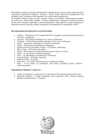 Staroindyjska medycyna naturalna zalecała popiół z diamentów przy leczeniu trądu, suchot (gruźlicy),
schizofrenii, nadmiernym chudnięciu, cukrzycy i anemii. Popiół stosowany profilaktycznie miał
przedłużać życie, wzmacniać ciało, poprawiać cerę i dawać dobre samopoczucie.
W litoterapii diament stosuje się przy gorączce mózgu, nowotworach, zaburzeniach przysadki i
szyszynki, przy schorzeniach móżdżku i rdzenia przedłużonego. Diament ma działać korzystnie
również przy wylewach, zapaleniach i zaburzeniach prawej i lewej półkuli oraz opon mózgowych, a
także przy autyzmie, dysleksji, epilepsji, problemach z koncentracją oraz zaburzeniach wzroku.


Do najsłynniejszych diamentów na świecie należą:

   •   Cullinan – 3106 karatów, do 27 sierpnia 2007 był to największy znany diament, podzielony na
       105 części i oszlifowany,
   •   Excelsior – 995,2 karata, podzielony na 11 części i oszlifowany,
   •   Prezydent – 726,6 karata, brazylijski, podzielony na 29 części i oszlifowany
   •   Jonker – 726 karatów, podzielony na 15 części i oszlifowany
   •   Jubilee – 650,8 karata, po oszlifowaniu 245 karatów,
   •   Imperial (Victoria, Great White, Nizam) – 457 karatów, oszlifowany,
   •   Darcy Vargas – 425 karatów, brazylijski,
   •   Regent – 410 karatów, po oszlifowaniu 140,5 karata, obecnie w Luwrze,
   •   Szach – 3x1 cm, obecnie w skarbcu na Kremlu,
   •   Orłow – ok. 400 karatów, po oszlifowaniu 199,6 karata,
   •   Gwiazda Jakucji – 234 karaty, syberyjski,
   •   Millennium Star – 203 karaty,
   •   Koh-i-noor – 181,1 karata, indyjski, obecnie w skarbcu brytyjskim,
   •   Hope – 67,125 karata, po oszlifowaniu 44,4 karata, największy barwny diament –
       szafirowoniebieski.

Najcenniejsze diamenty w Polsce to:

   •   wielki czarny diament w złotej puszce św. Stanisława (1504, skarbiec katedry na Wawelu),
   •   bezbarwny diament w koronie monstrancji Jana Kazimierza (1672, skarbiec klasztoru
       Paulinów na Jasnej Górze) – 10 karatów.




                                                18
 