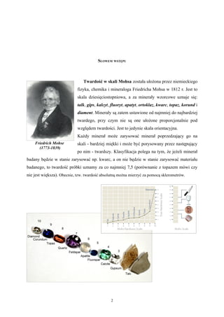 SŁOWEM WSTĘPU



                               Twardość w skali Mohsa została ułożona przez niemieckiego
                            fizyka, chemika i mineraloga Friedricha Mohsa w 1812 r. Jest to
                            skala dziesięciostopniowa, a za minerały wzorcowe uznaje się:
                            talk, gips, kalcyt, fluoryt, apatyt, ortoklaz, kwarc, topaz, korund i
                            diament. Minerały są zatem ustawione od najmniej do najbardziej
                            twardego, przy czym nie są one ułożone proporcjonalnie pod
                            względem twardości. Jest to jedynie skala orientacyjna.
                            Każdy minerał może zarysować minerał poprzedzający go na
    Friedrich Mohse         skali - bardziej miękki i może być porysowany przez następujący
      (1773-1839)
                            po nim - twardszy. Klasyfikacja polega na tym, że jeżeli minerał
badany będzie w stanie zarysować np. kwarc, a on nie będzie w stanie zarysować materiału
badanego, to twardość próbki uznamy za co najmniej 7,5 (porównanie z topazem mówi czy
nie jest większa). Obecnie, tzw. twardość absolutną można mierzyć za pomocą sklerometrów.




                                               2
 