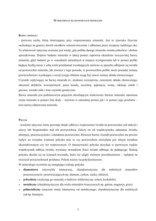 O NIEKTÓRYCH WŁAŚCIWOŚCIACH MINERAŁÓW




BARWA MINERAŁU
- pierwsza cecha, którą dostrzegamy przy rozpoznawaniu minerału. Jest to zjawisko fizyczne
zachodzące na granicy dwóch ośrodków minerał-otoczenie i odbierane przez receptory ludzkiego oka.
Ta właściwość optyczna oceniana jest wtedy, gdy próbka danego minerału została jednolicie i drobno
sproszkowana. Dopiero badanie minerału w takiej postaci zapewnia określenie rzeczywistej barwy
minerału, gdyż badanie go w warunkach naturalnych w miejscu występowania lub w postaci próbki
będącej bryłką niesie z sobą wiele przekłamań wynikających zarówno ze sposobu odbijania się światła
od powierzchni minerału, jak również z tego powodu, iż powierzchnia próbki może posiadać zmiany
powierzchniowe wynikające z erozji (czego efektem mogą być nawet zmiany składu chemicznego).
Czynniki wpływające na barwę minerału to: struktura wewnętrzna, zmienność składu chemicznego,
obecność defektów wewnętrznych: puste kanały, szczeliny, pęknięcia, zrosty, inkluzje ciekłe i
gazowe, wrostki stałe i inne czynniki genetyczne.
Barwa minerału jest podstawowym pojęciem określającym właściwości barwne minerału, natomiast
ocena minerału w postaci litej skały – zarówno w naturalnej postaci jak i w postaci jego przełamu –
nosi nazwę zabarwienia minerału.




POŁYSK
- wrażenie optyczne, które powstaje dzięki odbiciu i rozproszeniu światła na powierzchni ciał stałych i
cieczy lub bezpośrednio nad ich powierzchnią. Zależy on od współczynnika załamania światła,
absorpcji, przezroczystości i charakteru powierzchni. Również barwa i kształt powierzchni ma pewien
wpływ na wizualne wrażenie połysku oraz to czy powierzchnia oświetlana jest silnym światłem
ukierunkowanym czy też rozproszonym. O intensywności połysku decyduje w pierwszym rzędzie
współczynnik odbicia światła, wyrażany stosunkiem ilości światła odbitego do padającego. Rodzaj
połysku określa się na ścianach kryształu, które nie uległy wtórnym przeobrażeniom – najlepiej na
świeżych powierzchniach przełamu. Połysk mierzy się połyskomierzem.
W mineralogii wyróżnia się następujące rodzaju połysku
•   diamentowy      (niezwykle     intensywny,      charakterystyczny   dla      niektórych   minerałów
    przezroczystych i przeświecających np. diament, cyrkon, siarka, sfaleryt),
•   jedwabisty (wykazują go minerały o budowie włóknistej np. azbest, krokidolit),
•   metaliczny (charakterystyczny dla wielu minerałów kruszcowych np. galena, magnetyt, piryt),
•   półmetaliczny (znacznie mniej intensywny od metalicznego, charakterystyczny dla niektórych
    rud np. hematyt),




                                                    3
 