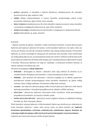 •   perłowy (spotykany w minerałach o budowie blaszkowej, charakterystyczny dla minerałów
    przezroczystych np. gips, muskowit, talk),
•   szklisty (bardzo rozpowszechniony w świecie minerałów, przypominający połysk czystej
    powierzchni szklanej np. apatyt, fluoryt, kwarc, korund),
•   tłusty (woskowy) (charakterystyczny dla wielu minerałów nieprzezroczystych; ściany minerałów
    o tym połysku wyglądają jak natłuszczone np. opal, nefryt, kordieryt),
•   ziemisty (zwyczajny) (charakterystyczny dla minerałów występujących w skupieniach zbitych),
•   matowy (brak połysku, np. jaspis, chiasolit).




ŁUPLIWOŚĆ
- zdolność minerału do pękania i podziałów wzdłuż określonych kierunków zwanych płaszczyznami
łupliwości pod wpływem uderzenia lub nacisku. Liczba kierunków łupliwości oraz kątów, które one
tworzą, jest zmienna, ale stała dla wszystkich osobników tego samego rodzaju minerału. Powierzchnie
łupliwości są zawsze równoległe do istniejących lub możliwych ścian kryształu. Jeżeli minerał łupie
się według jakiejś płaszczyzny, jest przynajmniej teoretycznie możliwe zrobienie nieskończonej liczby
innych płaszczyzn łupliwości tak blisko jedna drugiej, jak to określają położenia odpowiednich wiązań
w krysztale. Płaszczyzny łupliwości nie mają nic wspólnego z zewnętrznym kształtem minerału, są
zależne wyłącznie od struktury jego sieci.
Wyróżnia się następujące rodzaje łupliwości:
•   doskonała - dostrzegalna na mikach i chlorytach, które mają zdolność do dzielenia się na
    cieniutkie blaszki. Rozłupanie tych minerałów w innych kierunkach jest bardzo trudne.
•   dokładna - pod naciskiem lub uderzeniem z łatwością rozpadają się na odłamki ograniczone
    prawidłowymi ścianami przypominającymi ściany kryształów naturalnych; np. galena według
    sześcianu, kalcyt według romboedru, sól kamienna według ścian sześcianu,
•   wyraźna - pod wpływem uderzenia pękają wzdłuż równych płaszczyzn łupliwości, obok których
    pojawiają się przełamy w kierunkach przypadkowych np. anhydryt, amfibol, pirokseny
•   niewyraźna - płaszczyzny łupliwości niewyraźnej trzeba wyszukiwać wśród przeważających
    przypadkowych przełamów; np. kasyteryt, heliodor, granat
•   bardzo niewyraźna lub brak – płaszczyzny można wyjątkowo dostrzec na odłamkach rozbitego
    kryształu; np. złoto, chryzopraz, platyna
Wiele minerałów wykazuje łupliwość w kilku kierunkach. Oprócz tego określa się ją w odniesieniu do
liczby kierunków łupliwości i kątów, które tworzą; używa się takich terminów jak: łupliwość
dwuścienna (pinakoidalna), sześcienna, romboedryczna, ośmiościenna, słupowa. Kamienie nie
wykazujące łupliwości pękają wzdłuż nierównych powierzchni pęknięć zwanych przełamem.
Łupliwość jest wykorzystywana przy obróbce drogich kamieni.




                                                    4
 