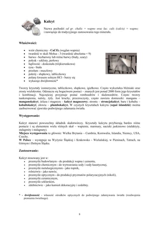 Kalcyt
                   Nazwa pochodzi od gr. chalix = wapno oraz łac. calx (calcis) = wapno;
                   i nawiązuje do tradycyjnego zastosowania tego minerału.


Właściwości:

   •   wzór chemiczny - CaCO3 (węglan wapnia)
   •   twardość w skali Mohsa - 3 (twardość absolutna = 9)
   •   barwa - bezbarwny lub różne barwy (biały, szary)
   •   połysk - szklisty, perłowy
   •   łupliwość - doskonała (trójkierunkowa)
   •   rysa - biała
   •   przełam - muszlowy
   •   pokrój - słupkowy, tabliczkowy
   •   polany kwasem solnym HCl - burzy się
   •   wykazuje dwójłomność*

Tworzy kryształy izomeryczne, tabliczkowe, słupkowe, igiełkowe. Często wykształca bliźniaki oraz
zrosty wielokrotne. Odznacza się bogactwem postaci – znanych jest ponad 2000 form jego kryształów
i kombinacji. Najczęściej przyjmuje postać romboedrów i skalenoedrów. Często tworzy
naskorupienia, naloty, żyły. Jest kruchy, przezroczysty, często zawiera domieszki: manganu –
manganokalcyt; żelaza i magnezu – kalcyt magnezowy; strontu – stroncjokalcyt; baru i kobaltu –
kobaltokalcyt; ołowiu – plumbokalcyt. W czystych kryształach kalcytu (szpat islandzki) można
zaobserwować zjawisko podwójnego załamania światła.

Występowanie:

Kalcyt stanowi powszechny składnik skałotwórczy. Kryształy kalcytu przybierają bardzo różne
postacie i są elementem wielu różnych skał – wapienie, marmury, nacieki jaskiniowe (stalaktyty,
stalagmity i stalagnaty).
Miejsca występowania to głównie: Wielka Brytania – Cumbria, Kornwalia, Islandia, Niemcy, USA,
Czechy.
W Polsce – występuje na Wyżynie Śląskiej i Krakowsko - Wieluńskiej, w Pieninach, Tatrach, na
Górnym i Dolnym Śląsku.

Zastosowanie:

Kalcyt stosowany jest w:
    •   przemyśle budowlanym - do produkcji wapna i cementu,
    •   przemyśle chemicznym - do wytwarzania sody i sody kaustycznej,
    •   przemyśle metalurgicznymm - jako topnik,
    •   rolnictwie - jako nawóz,
    •   przemyśle optycznym - do produkcji pryzmatów polaryzacyjnych (nikoli),
    •   przemyśle ceramicznym,
    •   przemyśle szklarskim,
    •   zdobnictwie – jako kamień dekoracyjny i ozdobny.


* - dwójłomność - własność ośrodków optycznych do podwójnego załamywania światła (rozdwojenia
    promienia świetlnego).




                                                8
 