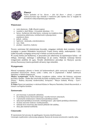 Fluoryt
                  Nazwa pochodzi od łac. fluctus = fala lub fluere = płynąć, z powodu
                  wykorzystywania tego minerału w hutnictwie jako topnika oraz ze względu na
                  stosunkowo niską temperaturę jego topnienia.


Właściwości:

   •   wzór chemiczny - CaF2 (fluorek wapnia).
   •   twardość w skali Mohsa - 4 (twardość absolutna = 21)
   •   barwa - bezbarwny lub różne barwy, wykazuje się wyjątkowo dużą
       zmiennością zabarwienia, wielobarwność wykazują nawet
       pojedyncze okazy
   •   połysk - szklisty
   •   łupliwość - doskonała, czterokierunkowa
   •   rysa - biała
   •   przełam - muszlowy, łuskowy

Tworzy sześcienne lub ośmiościenne kryształy, osiągające niekiedy duże rozmiary. Często
występuje w postaci bliźniaków krzyżowych. Często tworzy naloty, naskorupienia i żyły.
Ładne kryształy występują zazwyczaj w formie szczotek krystalicznych.
W czystej formie jest bezbarwny; w przyrodzie jest zabarwiony na najróżniejsze kolory - od
żółtego, różowego, zielonego i niebieskiego aż po czarny. Niekiedy wykazuje barwne
wstęgowanie podobne do agatu. Światło ultrafioletowe powoduje we fluorycie zjawisko
różowej fluorescencji (nazwa pochodzi od nazwy tego minerału).

Występowanie:

Minerał występujący głównie w formie żył hydrotermalnych, gdzie zazwyczaj występuje razem z
minerałami kruszcowymi: ołowiu, cynku i srebra, oraz w pegmatytach i skałach osadowych.
Spotykany w skałach magmowych,
Miejsca występowania: Wielka Brytania (wyjątkowo piękne, zielone lub fioletowe sześcienne
kryształy), Kanada - Thuder Bay (niezwykłe kryształy występują razem z ametystem), USA – Illinois,
Niemcy - Rudawy (kryształy miodowożółte), Szwajcaria - Masyw Gothard, Włochy - Tyrol i
Sardynia.
W Polsce fluoryt jest spotykany w okolicach Kletna (w Masywie Śnieżnika), Górach Kaczawskich, w
Górach i na Pogórzu Izerskim.

Zastosowanie:

   •   jest stosowany w przemyśle szklarskim,
   •   do produkcji kwasu fluorowodorowego i wyrobu tworzyw sztucznych,
   •   w przemyśle ceramicznym i chemicznym (produkcja emalii),
   •   optycznym (produkcja soczewek) i metalurgicznym - jako topnik (produkcja aluminium).
   •   ma duże znaczenie naukowe i kolekcjonerskie,
   •   niekiedy bywa stosowany jako kamień jubilerski lub ozdobny,
   •   służy jako materiał rzeźbiarski.

Ciekawostki:

W starożytności był używany do zapobiegania i leczenia chorób kostnych.
Litoterapia współcześnie wykorzystuje preparaty fluorytu do leczenia nowotworów wątroby i płuc.



                                                9
 