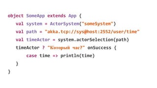 object SomeApp extends App {
val system = ActorSystem("someSystem")
val path = "akka.tcp://sys@host:2552/user/time"
val timeActor = system.actorSelection(path)
timeActor ? "Который час?" onSuccess {
case time => println(time)
}
}
 