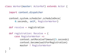 class Worker(master: ActorRef) extends Actor {
import context.dispatcher
context.system.scheduler.scheduleOnce(
0.seconds, self, RegisterWorker)
def receive = registration
def registration: Receive = {
case RegisterWorker =>
context.setReceiveTimeout(5.seconds)
context.become(waitForRegistration)
master ! RegisterWorker
}
}
 