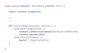 class Worker(master: ActorRef) extends Actor {
import context.dispatcher
...
...
def waitForRegistration: Receive = {
case WorkerRegistered =>
context.setReceiveTimeout(Duration.Undefined)
context.become(idle)
case ReceiveTimeout =>
master ! RegisterWorker
}
}
 