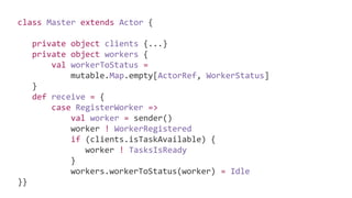 class Master extends Actor {
private object clients {...}
private object workers {
val workerToStatus =
mutable.Map.empty[ActorRef, WorkerStatus]
}
def receive = {
case RegisterWorker =>
val worker = sender()
worker ! WorkerRegistered
if (clients.isTaskAvailable) {
worker ! TasksIsReady
}
workers.workerToStatus(worker) = Idle
}}
 