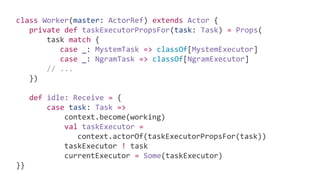 class Worker(master: ActorRef) extends Actor {
private def taskExecutorPropsFor(task: Task) = Props(
task match {
case _: MystemTask => classOf[MystemExecutor]
case _: NgramTask => classOf[NgramExecutor]
// ...
})
def idle: Receive = {
case task: Task =>
context.become(working)
val taskExecutor =
context.actorOf(taskExecutorPropsFor(task))
taskExecutor ! task
currentExecutor = Some(taskExecutor)
}}
 