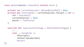 class Worker(master: ActorRef) extends Actor {
private var currentExecutor: Option[ActorRef] = None
private def interrupt() = currentExecutor.foreach { ref =>
ref ! PoisonPill
currentExecutor = None
master ! TaskFailed
}
override def supervisorStrategy = OneForOneStrategy() {
//...
case _: Exception =>
interrupt()
context.become(idle)
Restart
}}
 
