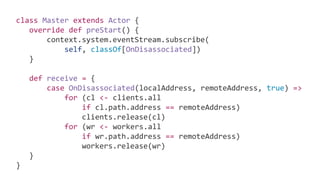 class Master extends Actor {
override def preStart() {
context.system.eventStream.subscribe(
self, classOf[OnDisassociated])
}
def receive = {
case OnDisassociated(localAddress, remoteAddress, true) =>
for (cl <- clients.all
if cl.path.address == remoteAddress)
clients.release(cl)
for (wr <- workers.all
if wr.path.address == remoteAddress)
workers.release(wr)
}
}
 