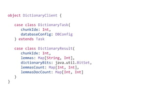object DictionaryClient {
case class DictionaryTask(
chunkIdx: Int,
databaseConfig: DBConfig
) extends Task
case class DictionaryResult(
chunkIdx: Int,
lemmas: Map[String, Int],
dictionaryBits: java.util.BitSet,
lemmasCount: Map[Int, Int],
lemmasDocCount: Map[Int, Int]
)
}
 