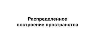 Распределенное
построение пространства
 