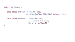 object SVDClient {
case class SVDTask(chunkIdx: Int,
databaseConfig: DBConfig) extends Task
case class SVDResult(chunkIdx: Int,
// chunk U * S array
data: Array[Byte])
}
 