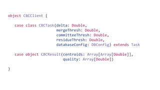 object CBCClient {
case class CBCTask(delta: Double,
mergeThresh: Double,
committeeThresh: Double,
residueThresh: Double,
databaseConfig: DBConfig) extends Task
case object CBCResult(centroids: Array[Array[Double]],
quality: Array[Double])
}
 