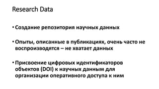 Research Data
• Создание репозитория научных данных
• Опыты, описанные в публикациях, очень часто не
воспроизводятся – не хватает данных
• Присвоение цифровых идентификаторов
объектов (DOI) к научных данным для
организации оперативного доступа к ним
 