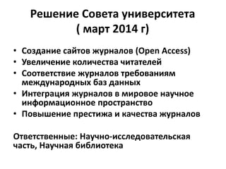 Решение Совета университета
( март 2014 г)
• Создание сайтов журналов (Open Access)
• Увеличение количества читателей
• Соответствие журналов требованиям
международных баз данных
• Интеграция журналов в мировое научное
информационное пространство
• Повышение престижа и качества журналов
Ответственные: Научно-исследовательская
часть, Научная библиотека
 